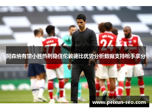 阿森纳有望小胜热刺稳住伦敦德比优势分析数据支持枪手拿分